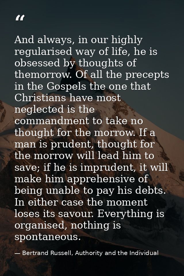 And always, in our highly regularised way of life, he is obsessed by thoughts of themorrow. Of all the precepts in the G — Bertrand Russell, Authority and the Individual