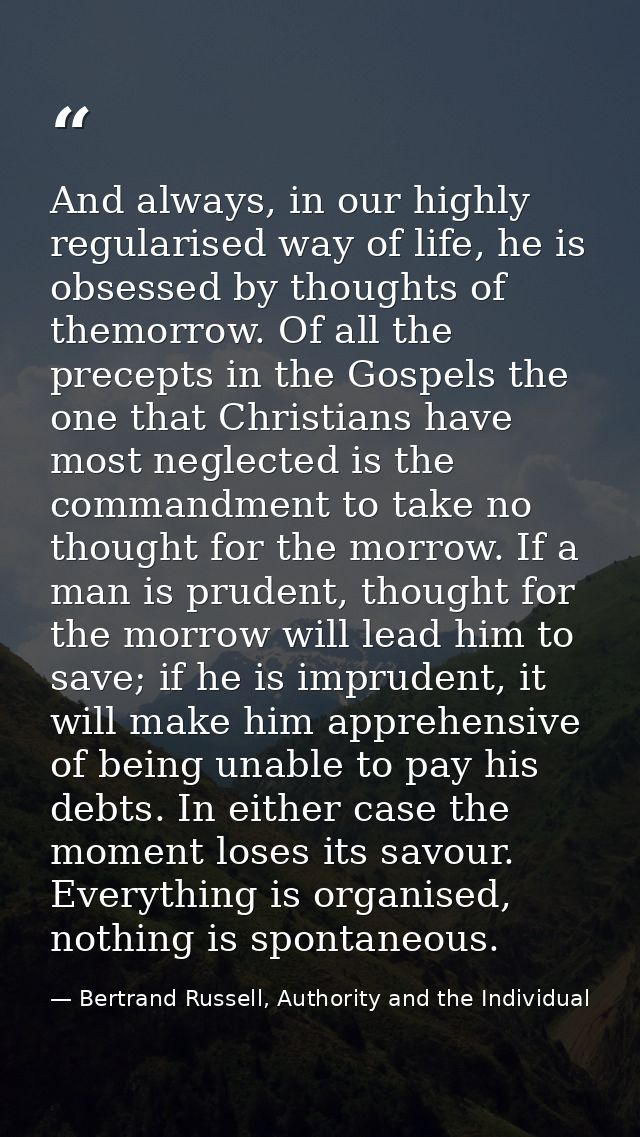 And always, in our highly regularised way of life, he is obsessed by thoughts of themorrow. Of all the precepts in the G — Bertrand Russell, Authority and the Individual