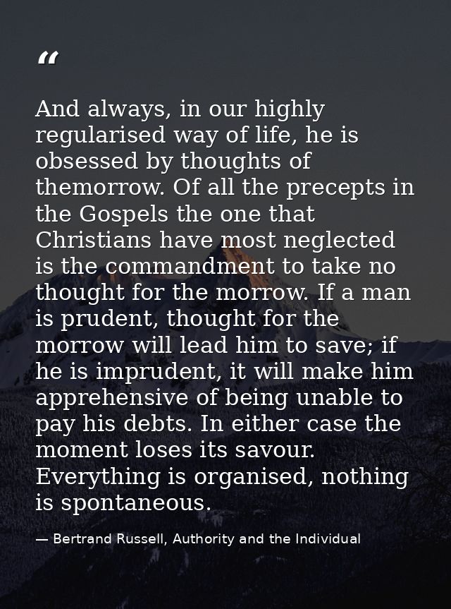 And always, in our highly regularised way of life, he is obsessed by thoughts of themorrow. Of all the precepts in the G — Bertrand Russell, Authority and the Individual