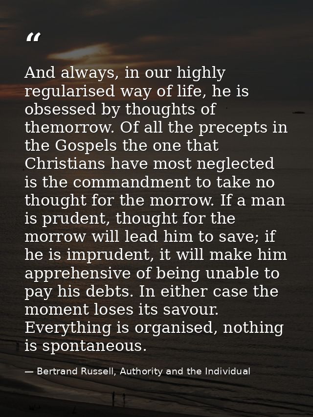 And always, in our highly regularised way of life, he is obsessed by thoughts of themorrow. Of all the precepts in the G — Bertrand Russell, Authority and the Individual
