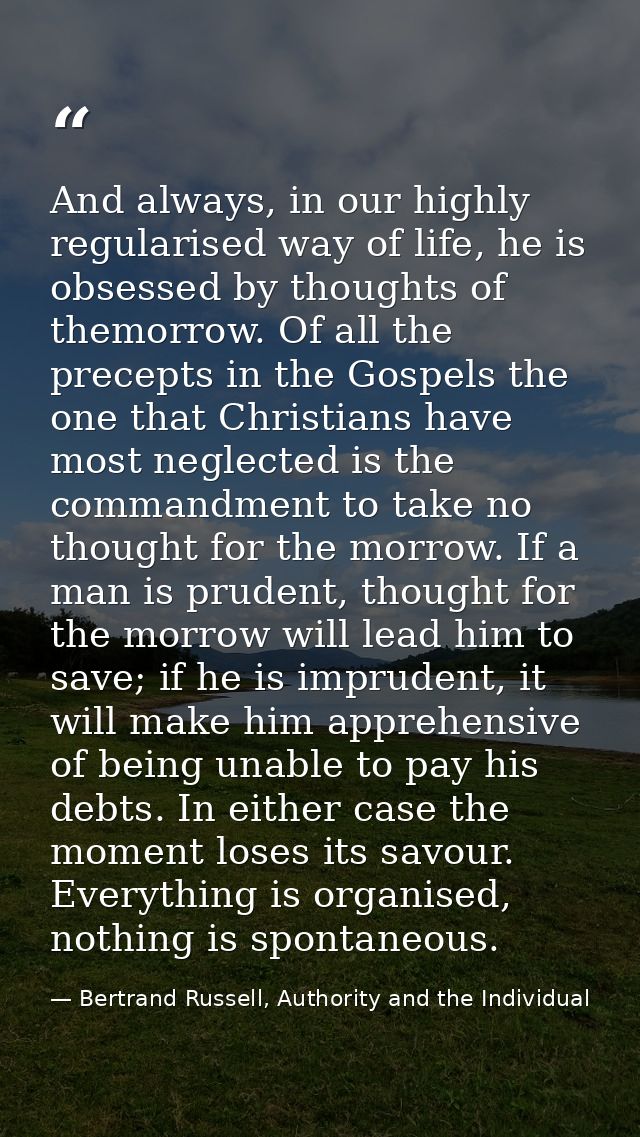 And always, in our highly regularised way of life, he is obsessed by thoughts of themorrow. Of all the precepts in the G — Bertrand Russell, Authority and the Individual
