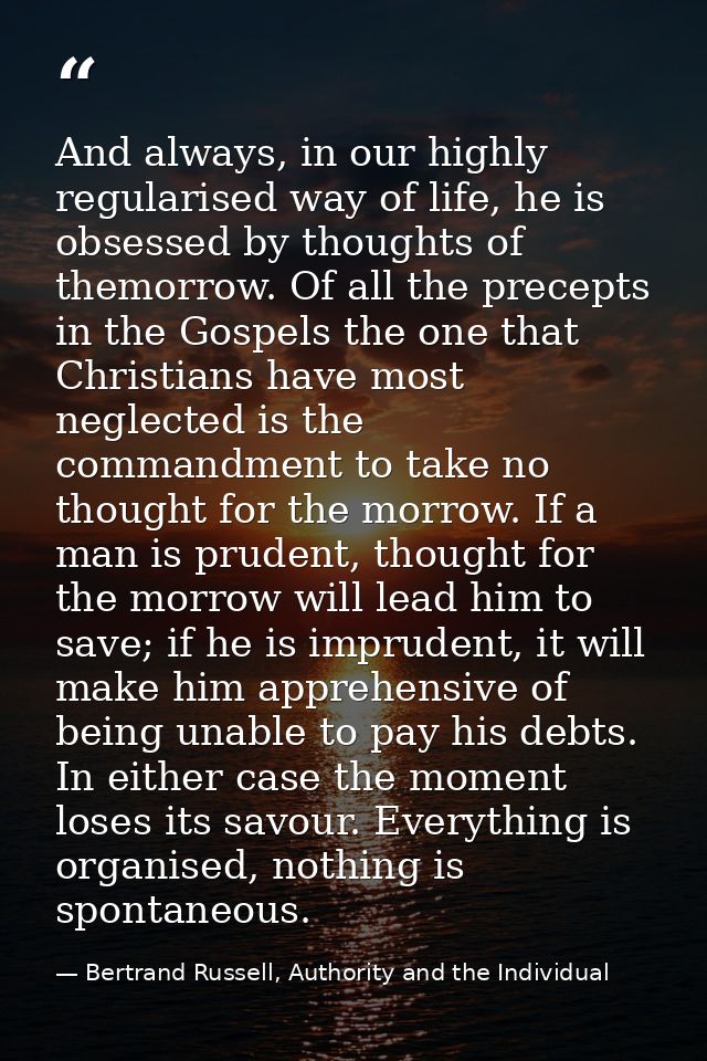 And always, in our highly regularised way of life, he is obsessed by thoughts of themorrow. Of all the precepts in the G — Bertrand Russell, Authority and the Individual