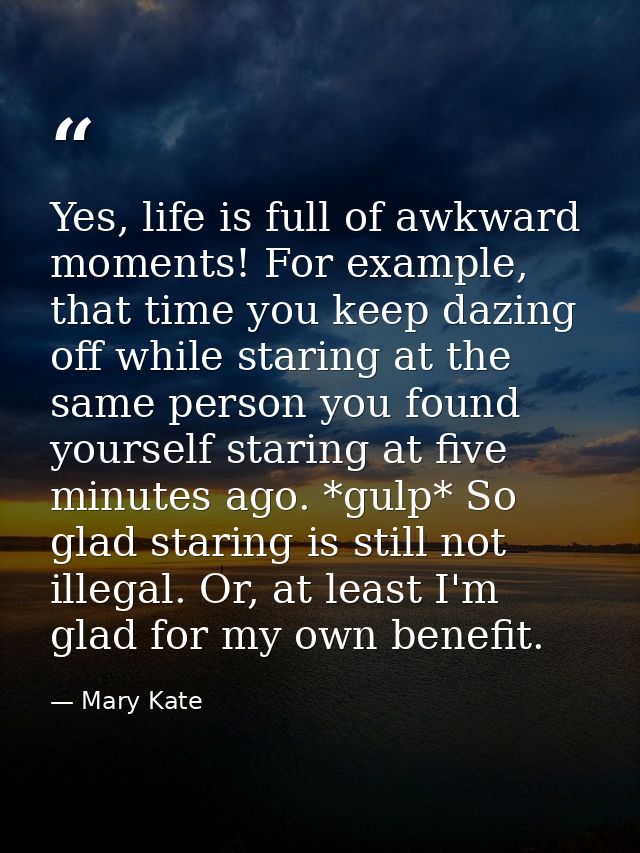 Yes, life is full of awkward moments! For example, that time you keep dazing off while staring at the same person you fo — Mary Kate