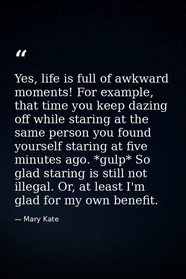 Yes, life is full of awkward moments! For example, that time you keep dazing off while staring at the same person you fo — Mary Kate