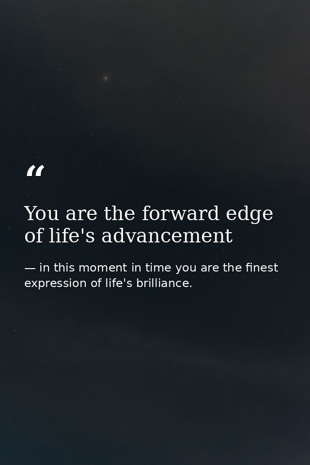 You are the forward edge of life's advancement — in this moment in time you are the finest expression of life's brilliance.