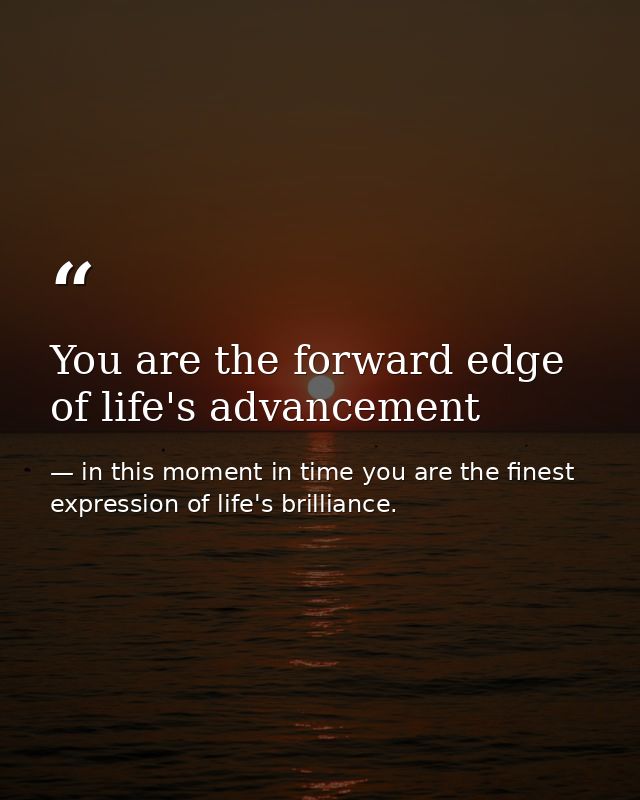 You are the forward edge of life's advancement — in this moment in time you are the finest expression of life's brilliance.