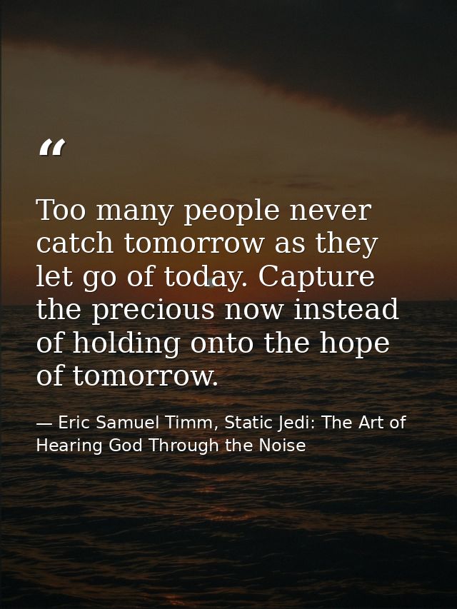 Too many people never catch tomorrow as they let go of today. Capture the precious now instead of holding onto the hope  — Eric Samuel Timm, Static Jedi: The Art of Hearing God Through the Noise