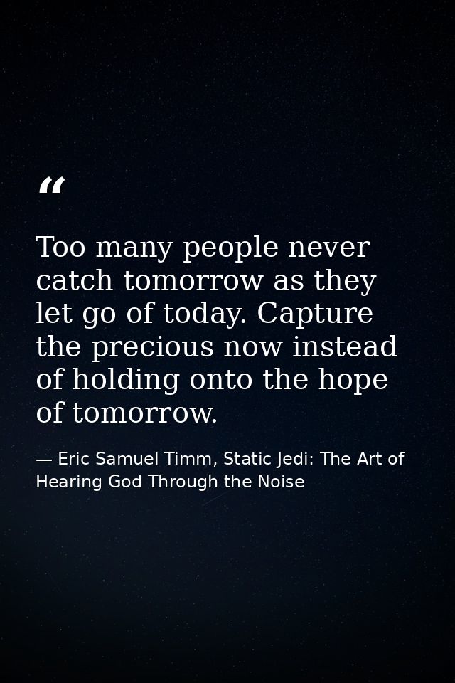 Too many people never catch tomorrow as they let go of today. Capture the precious now instead of holding onto the hope  — Eric Samuel Timm, Static Jedi: The Art of Hearing God Through the Noise