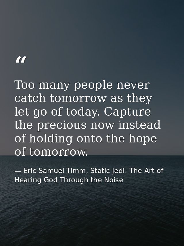 Too many people never catch tomorrow as they let go of today. Capture the precious now instead of holding onto the hope  — Eric Samuel Timm, Static Jedi: The Art of Hearing God Through the Noise
