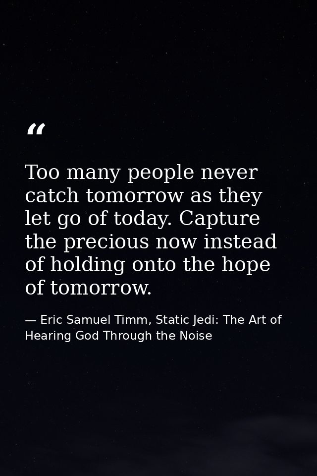 Too many people never catch tomorrow as they let go of today. Capture the precious now instead of holding onto the hope  — Eric Samuel Timm, Static Jedi: The Art of Hearing God Through the Noise