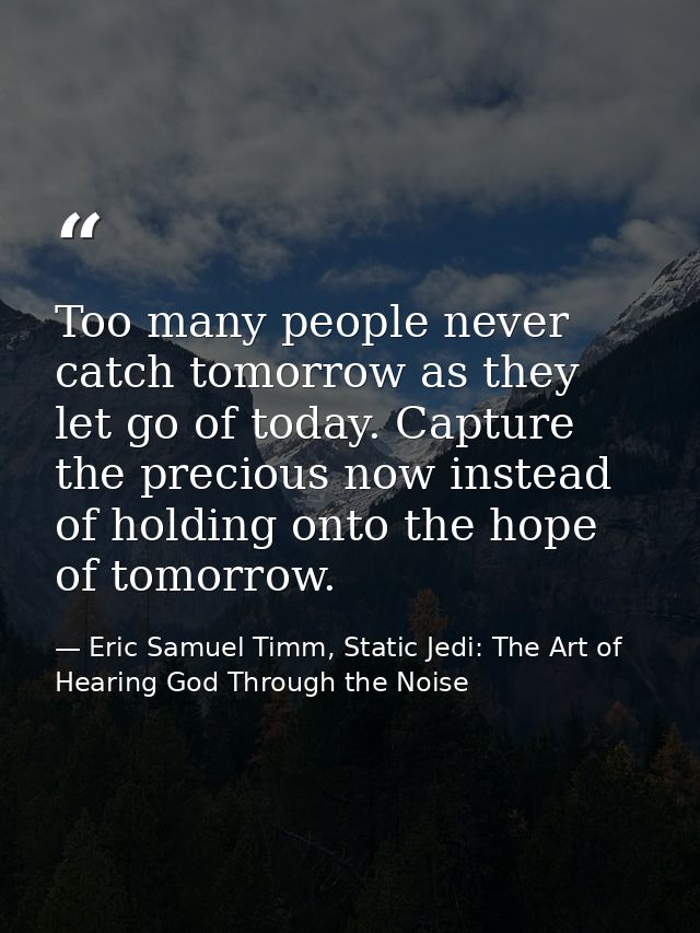 Too many people never catch tomorrow as they let go of today. Capture the precious now instead of holding onto the hope  — Eric Samuel Timm, Static Jedi: The Art of Hearing God Through the Noise