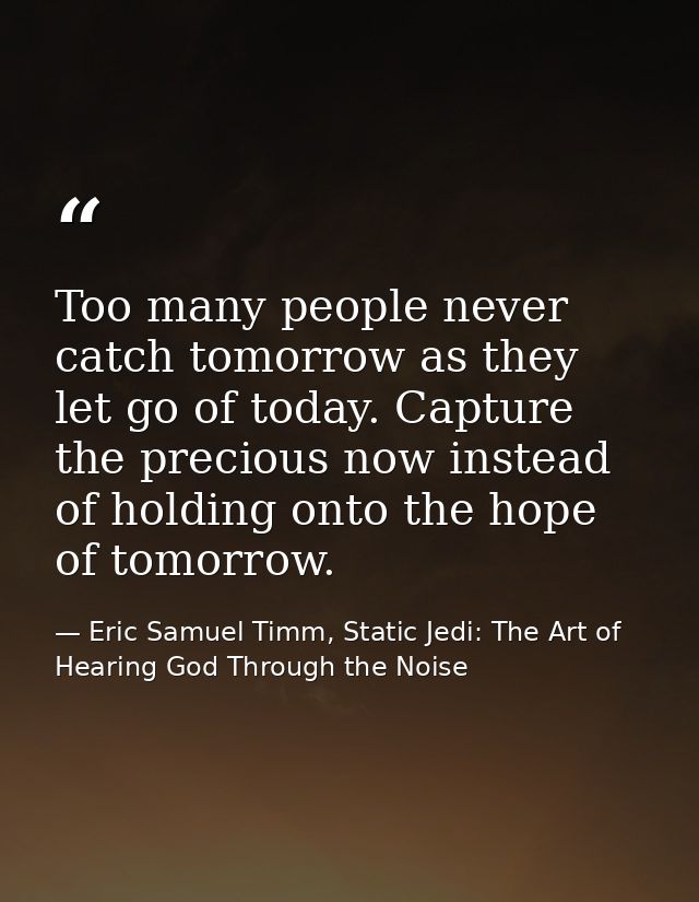 Too many people never catch tomorrow as they let go of today. Capture the precious now instead of holding onto the hope  — Eric Samuel Timm, Static Jedi: The Art of Hearing God Through the Noise