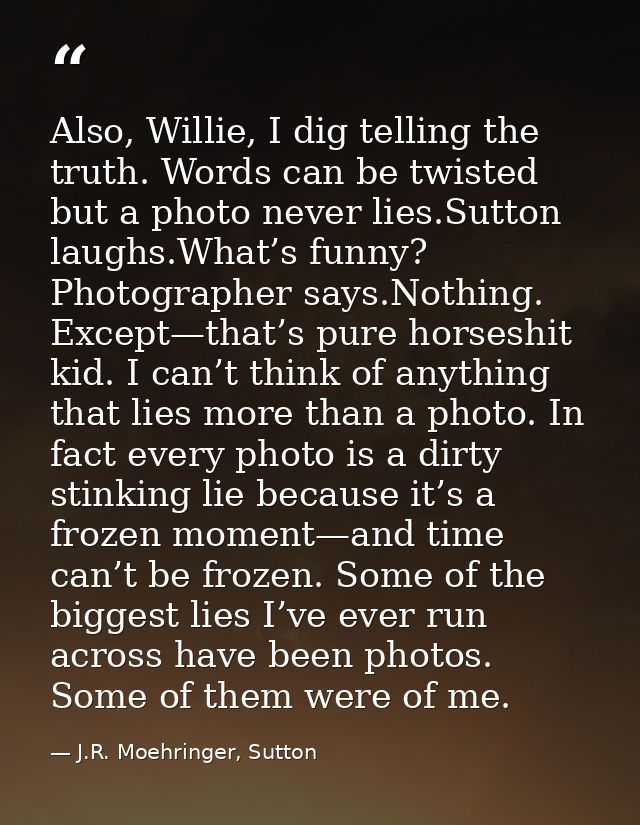 Also, Willie, I dig telling the truth. Words can be twisted but a photo never lies.Sutton laughs.What’s funny? Photograp — J.R. Moehringer, Sutton