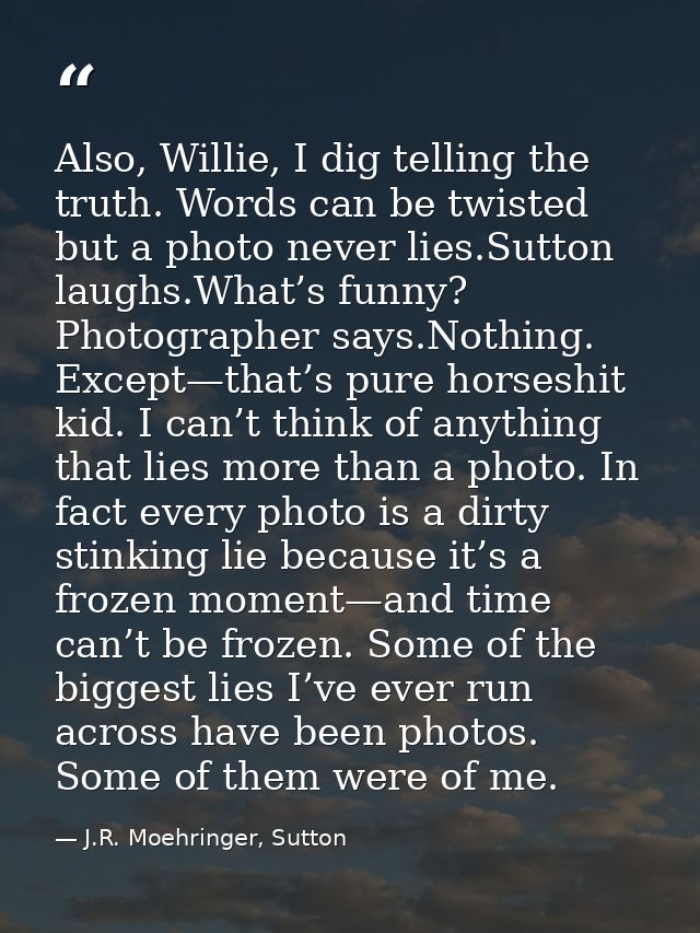 Also, Willie, I dig telling the truth. Words can be twisted but a photo never lies.Sutton laughs.What’s funny? Photograp — J.R. Moehringer, Sutton