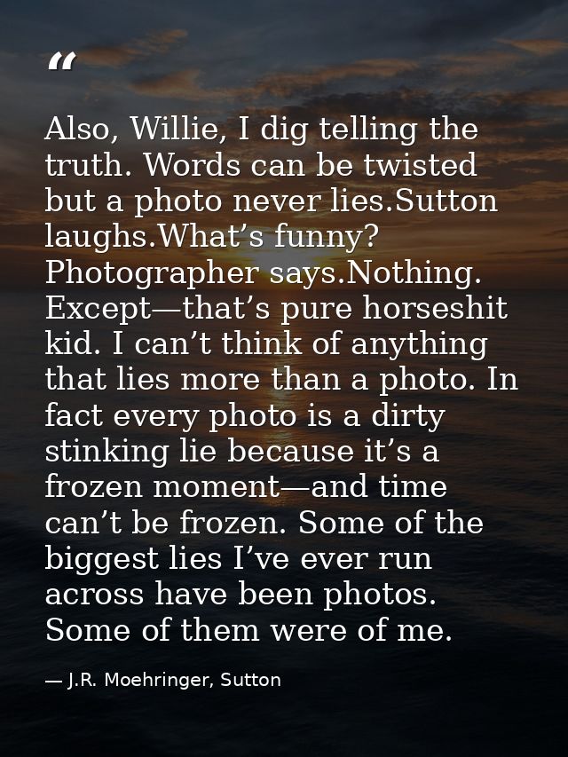 Also, Willie, I dig telling the truth. Words can be twisted but a photo never lies.Sutton laughs.What’s funny? Photograp — J.R. Moehringer, Sutton