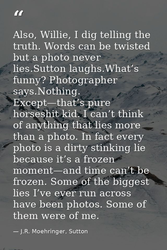 Also, Willie, I dig telling the truth. Words can be twisted but a photo never lies.Sutton laughs.What’s funny? Photograp — J.R. Moehringer, Sutton
