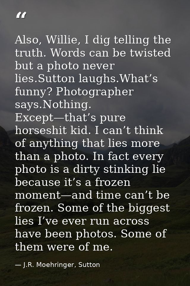 Also, Willie, I dig telling the truth. Words can be twisted but a photo never lies.Sutton laughs.What’s funny? Photograp — J.R. Moehringer, Sutton