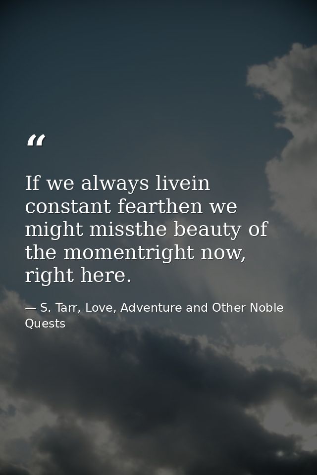 If we always livein constant fearthen we might missthe beauty of the momentright now, right here. — S. Tarr, Love, Adventure and Other Noble Quests