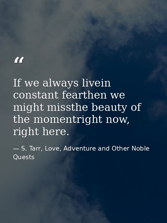 If we always livein constant fearthen we might missthe beauty of the momentright now, right here. — S. Tarr, Love, Adventure and Other Noble Quests