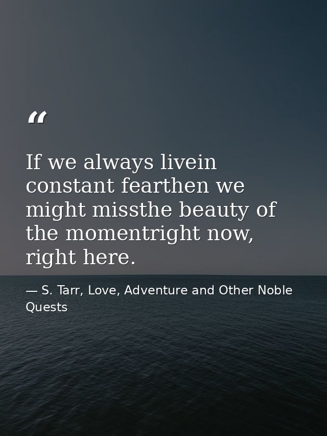 If we always livein constant fearthen we might missthe beauty of the momentright now, right here. — S. Tarr, Love, Adventure and Other Noble Quests