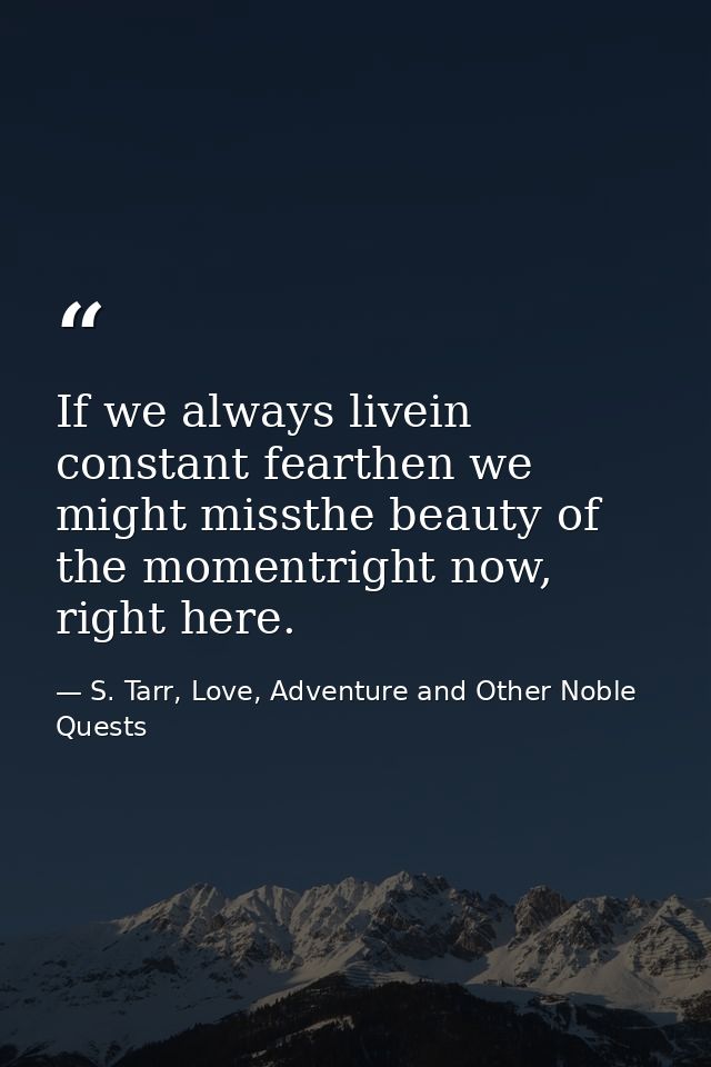 If we always livein constant fearthen we might missthe beauty of the momentright now, right here. — S. Tarr, Love, Adventure and Other Noble Quests