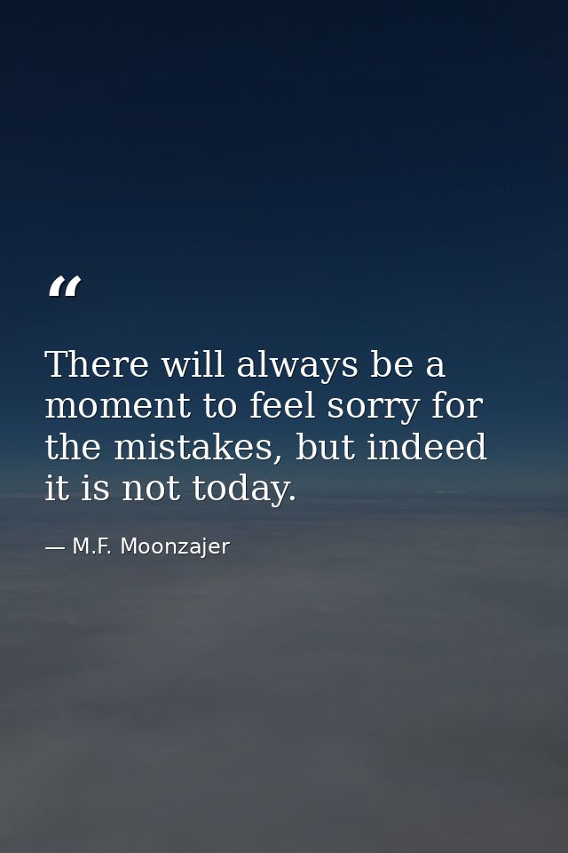 There will always be a moment to feel sorry for the mistakes, but indeed it is not today. — M.F. Moonzajer