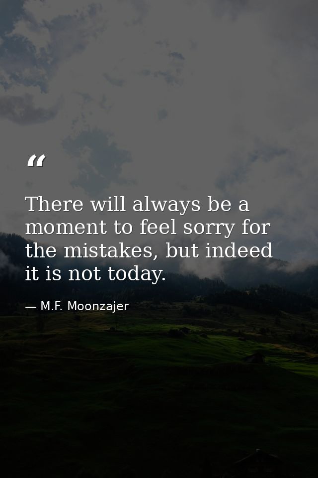 There will always be a moment to feel sorry for the mistakes, but indeed it is not today. — M.F. Moonzajer