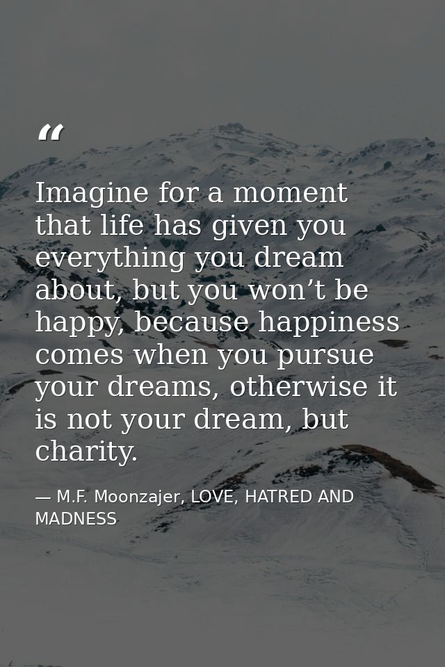Imagine for a moment that life has given you everything you dream about, but you won’t be happy, because happiness comes — M.F. Moonzajer, LOVE, HATRED AND MADNESS
