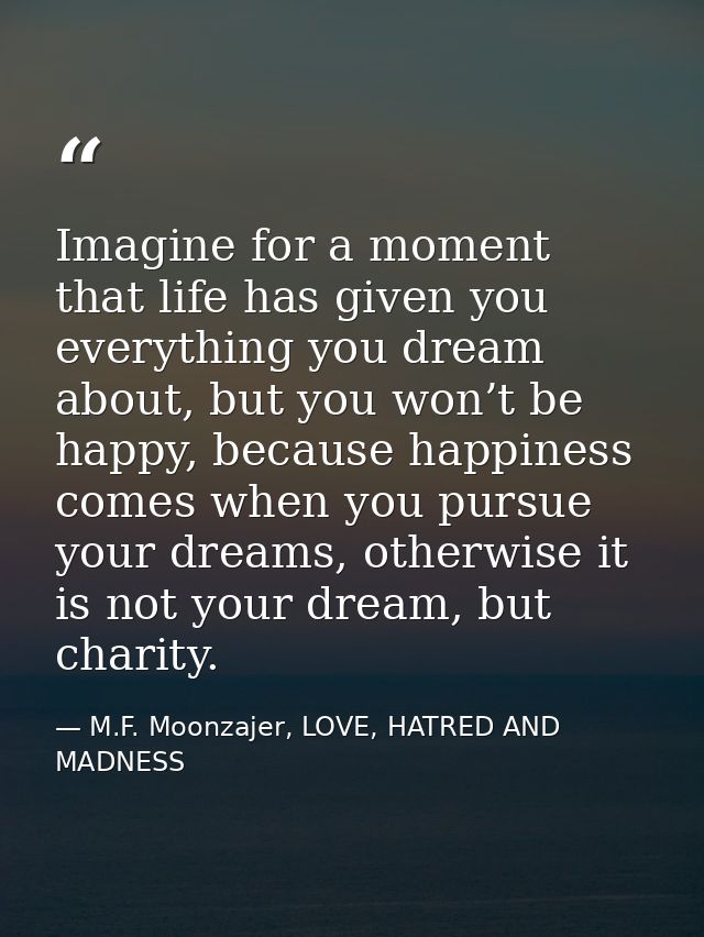 Imagine for a moment that life has given you everything you dream about, but you won’t be happy, because happiness comes — M.F. Moonzajer, LOVE, HATRED AND MADNESS