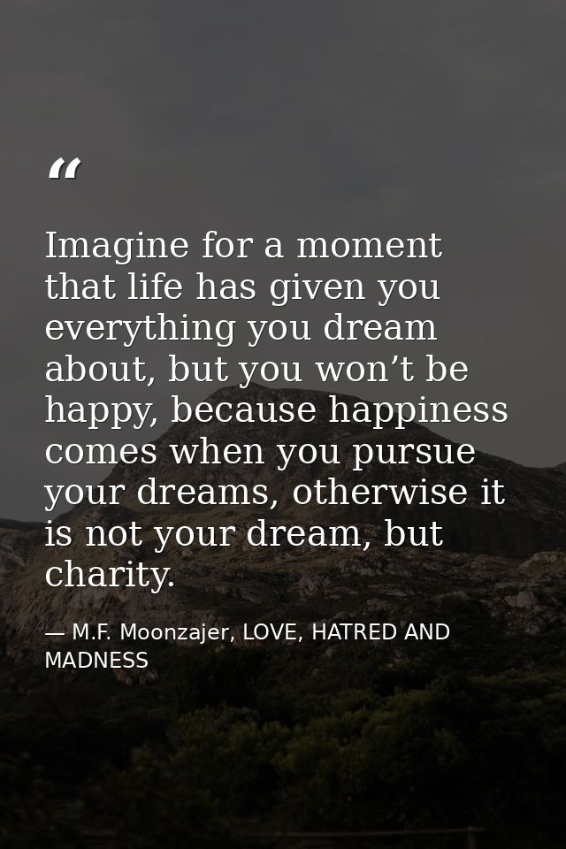 Imagine for a moment that life has given you everything you dream about, but you won’t be happy, because happiness comes — M.F. Moonzajer, LOVE, HATRED AND MADNESS