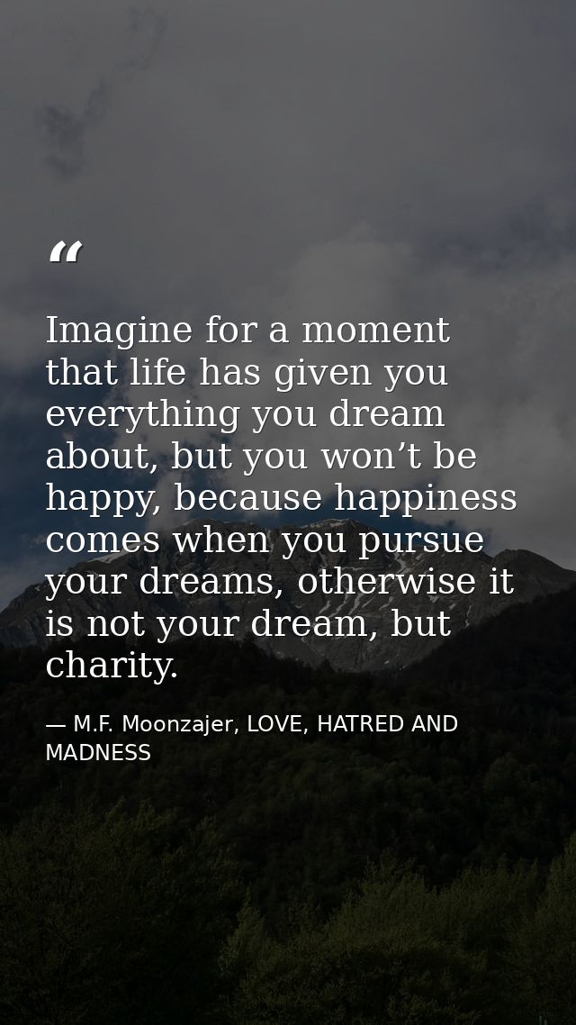 Imagine for a moment that life has given you everything you dream about, but you won’t be happy, because happiness comes — M.F. Moonzajer, LOVE, HATRED AND MADNESS