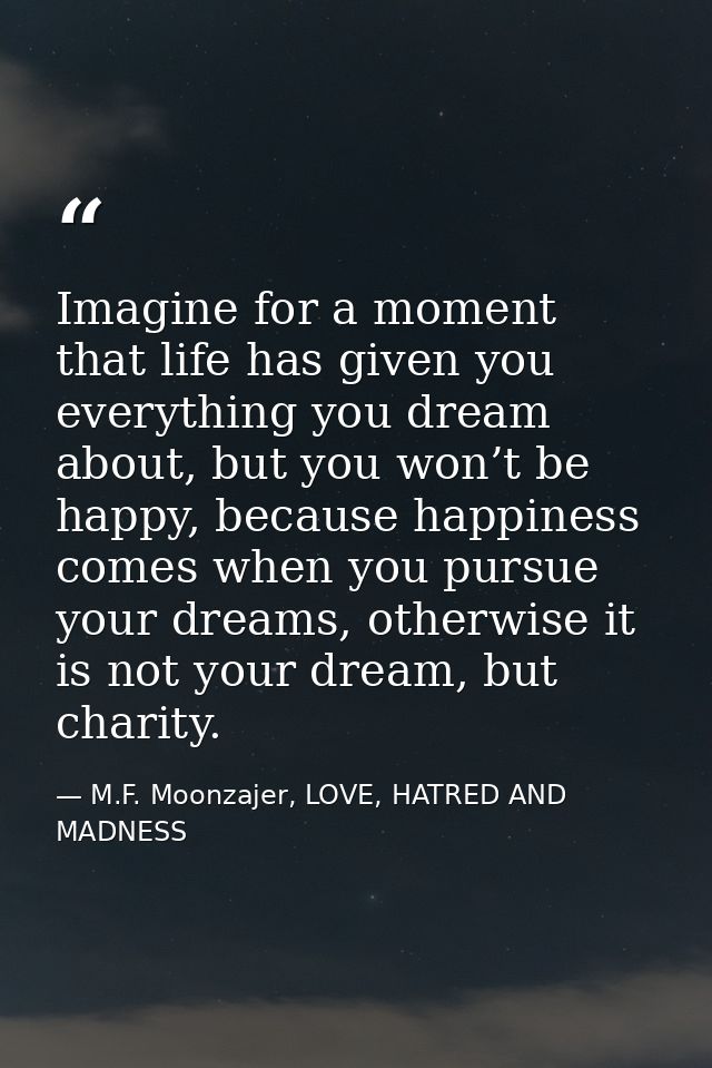 Imagine for a moment that life has given you everything you dream about, but you won’t be happy, because happiness comes — M.F. Moonzajer, LOVE, HATRED AND MADNESS