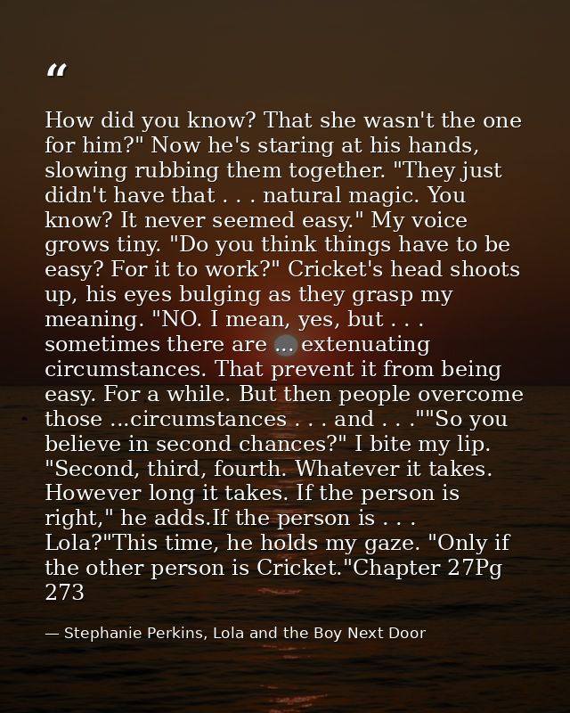 How did you know? That she wasn't the one for him?" Now he's staring at his hands, slowing rubbing them together. "They  — Stephanie Perkins, Lola and the Boy Next Door