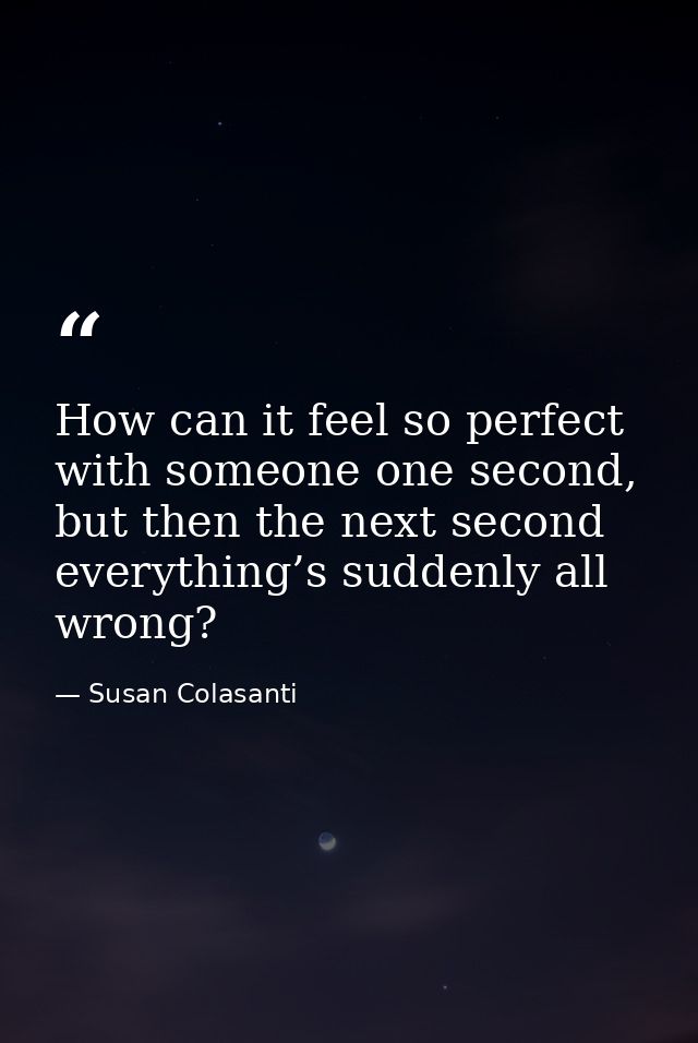 How can it feel so perfect with someone one second, but then the next second everything’s suddenly all wrong? — Susan Colasanti