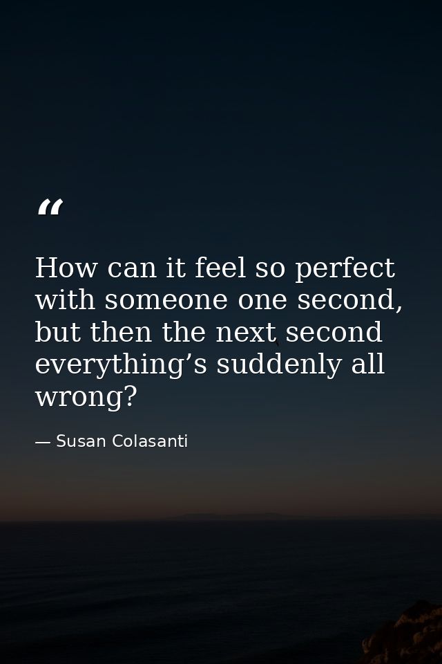 How can it feel so perfect with someone one second, but then the next second everything’s suddenly all wrong? — Susan Colasanti