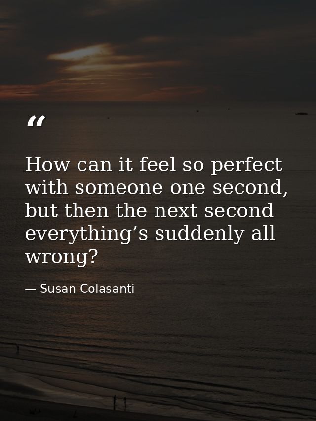 How can it feel so perfect with someone one second, but then the next second everything’s suddenly all wrong? — Susan Colasanti