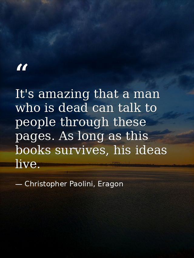 It's amazing that a man who is dead can talk to people through these pages. As long as this books survives, his ideas li — Christopher Paolini, Eragon