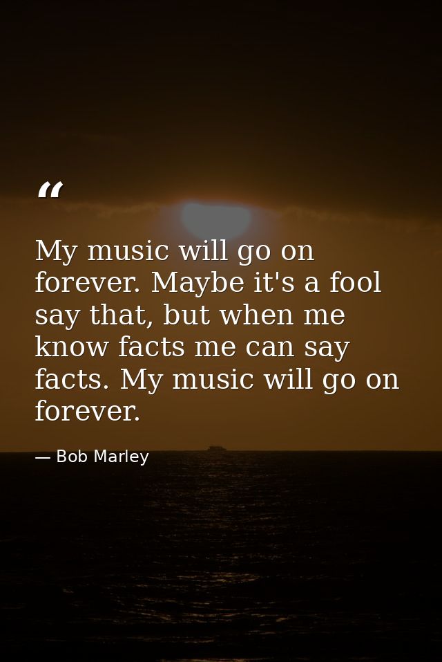 My music will go on forever. Maybe it's a fool say that, but when me know facts me can say facts. My music will go on fo — Bob Marley