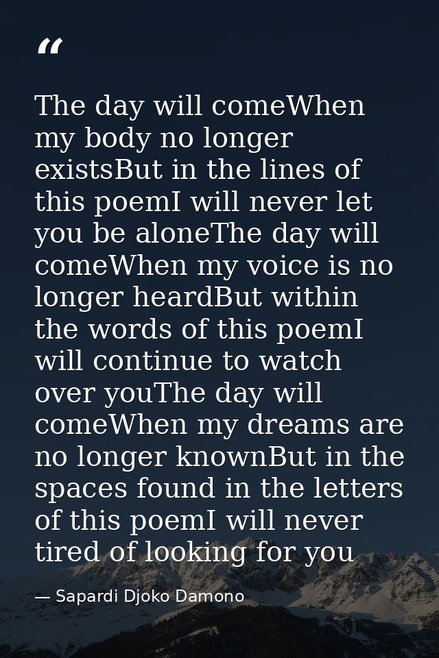 The day will comeWhen my body no longer existsBut in the lines of this poemI will never let you be aloneThe day will com — Sapardi Djoko Damono
