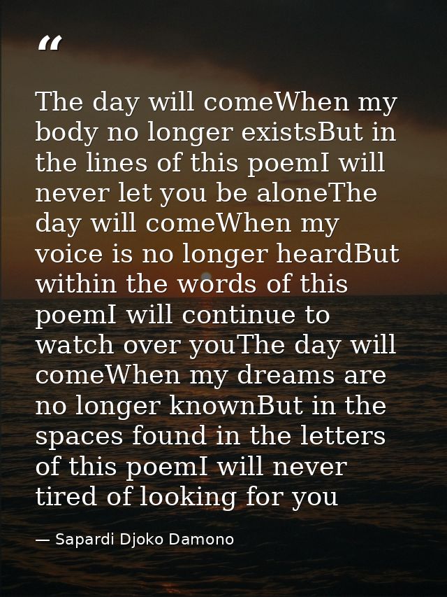 The day will comeWhen my body no longer existsBut in the lines of this poemI will never let you be aloneThe day will com — Sapardi Djoko Damono