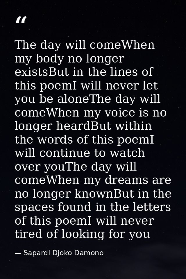 The day will comeWhen my body no longer existsBut in the lines of this poemI will never let you be aloneThe day will com — Sapardi Djoko Damono