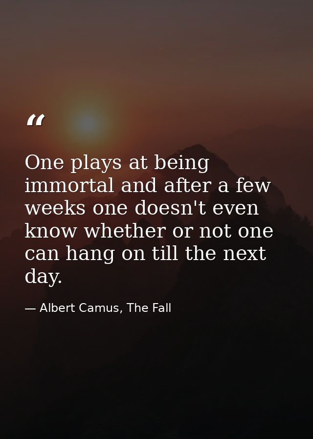 One plays at being immortal and after a few weeks one doesn't even know whether or not one can hang on till the next day — Albert Camus, The Fall