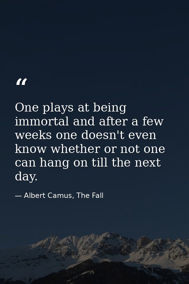 One plays at being immortal and after a few weeks one doesn't even know whether or not one can hang on till the next day — Albert Camus, The Fall