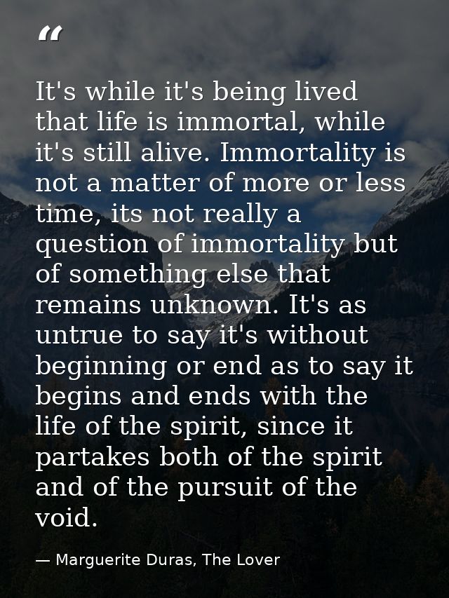 It's while it's being lived that life is immortal, while it's still alive. Immortality is not a matter of more or less t — Marguerite Duras, The Lover