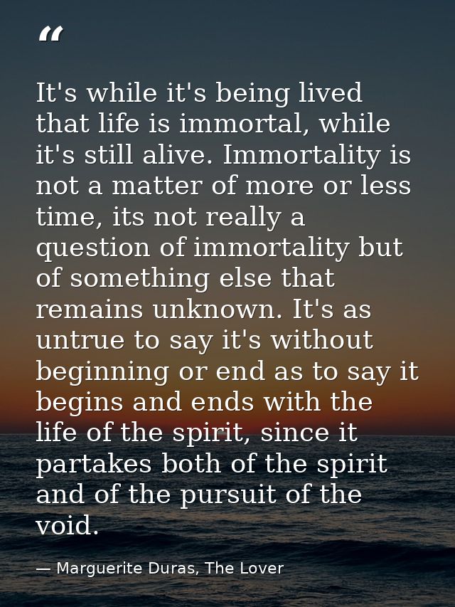 It's while it's being lived that life is immortal, while it's still alive. Immortality is not a matter of more or less t — Marguerite Duras, The Lover