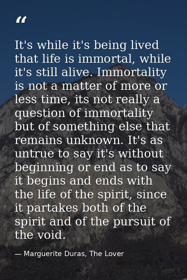 It's while it's being lived that life is immortal, while it's still alive. Immortality is not a matter of more or less t — Marguerite Duras, The Lover