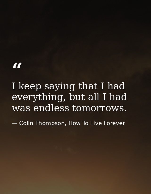 I keep saying that I had everything, but all I had was endless tomorrows. — Colin Thompson, How To Live Forever
