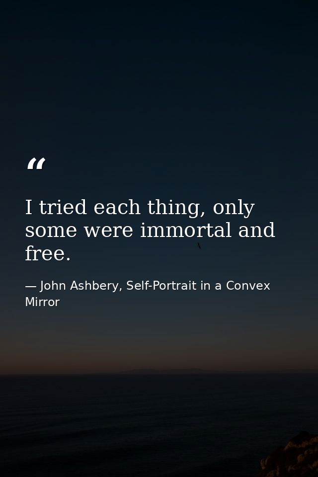 I tried each thing, only some were immortal and free. — John Ashbery, Self-Portrait in a Convex Mirror