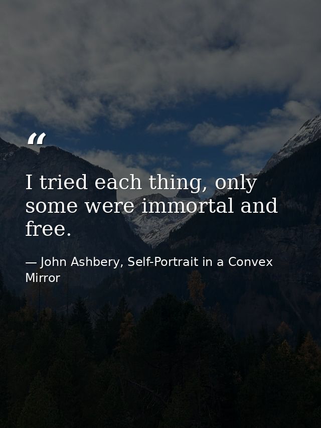 I tried each thing, only some were immortal and free. — John Ashbery, Self-Portrait in a Convex Mirror