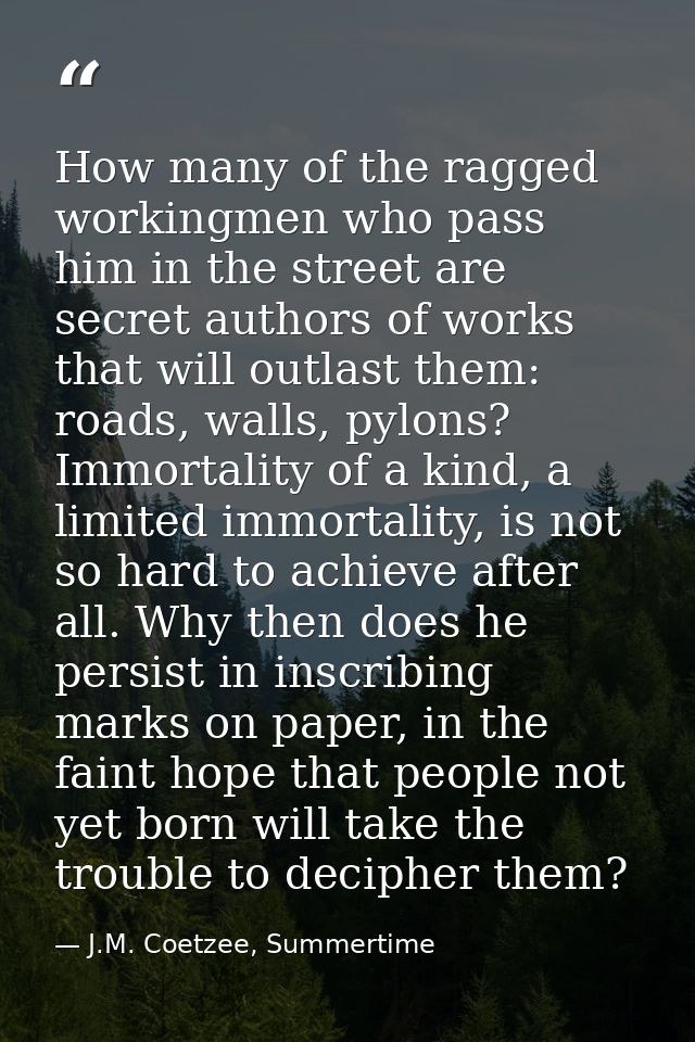 How many of the ragged workingmen who pass him in the street are secret authors of works that will outlast them: roads,  — J.M. Coetzee, Summertime